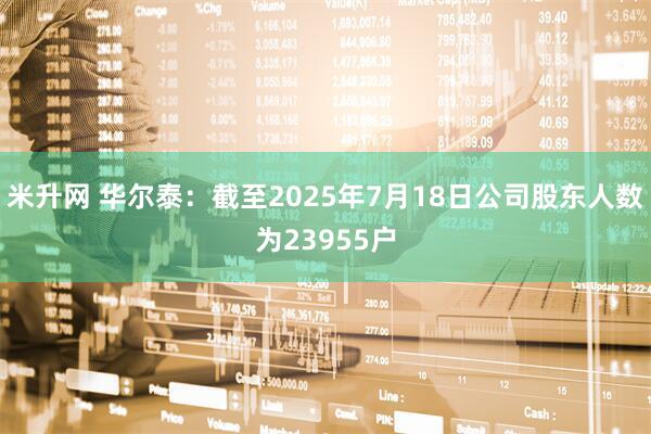 米升网 华尔泰：截至2025年7月18日公司股东人数为23955户