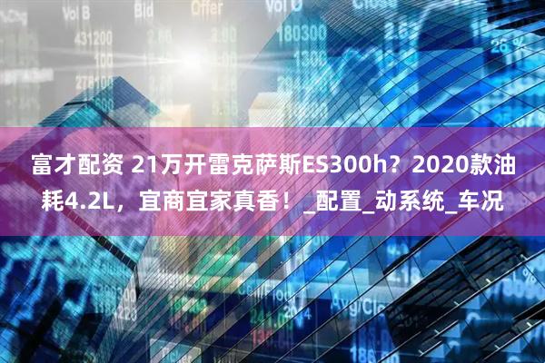富才配资 21万开雷克萨斯ES300h？2020款油耗4.2L，宜商宜家真香！_配置_动系统_车况