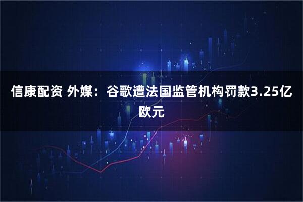信康配资 外媒：谷歌遭法国监管机构罚款3.25亿欧元