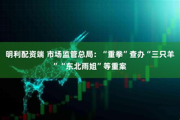 明利配资端 市场监管总局：“重拳”查办“三只羊”“东北雨姐”等重案