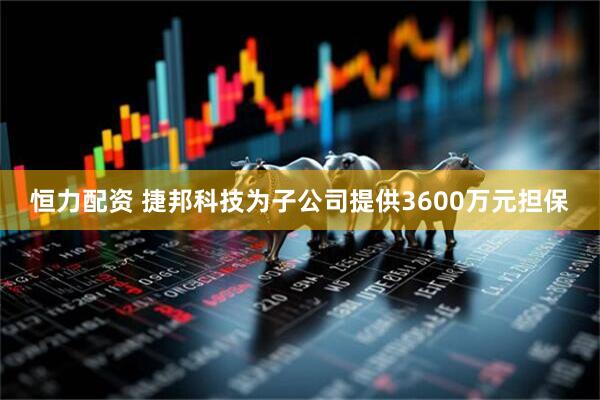 恒力配资 捷邦科技为子公司提供3600万元担保