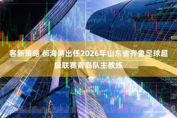 客新策略 郝海涛出任2026年山东省齐鲁足球超级联赛青岛队主教练